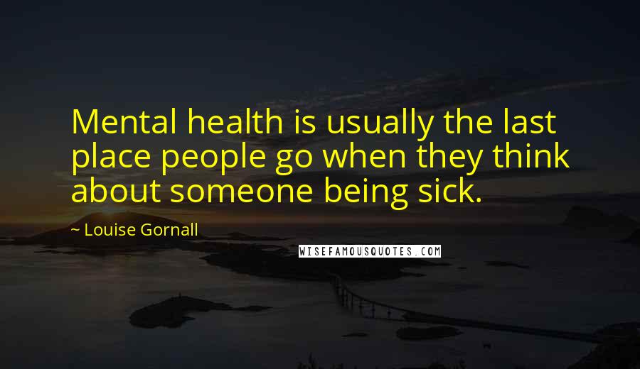 Louise Gornall Quotes: Mental health is usually the last place people go when they think about someone being sick.