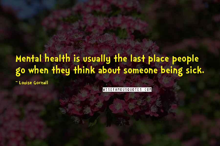 Louise Gornall Quotes: Mental health is usually the last place people go when they think about someone being sick.