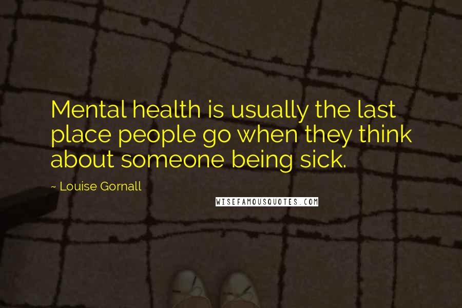 Louise Gornall Quotes: Mental health is usually the last place people go when they think about someone being sick.