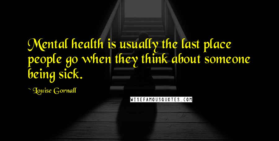 Louise Gornall Quotes: Mental health is usually the last place people go when they think about someone being sick.