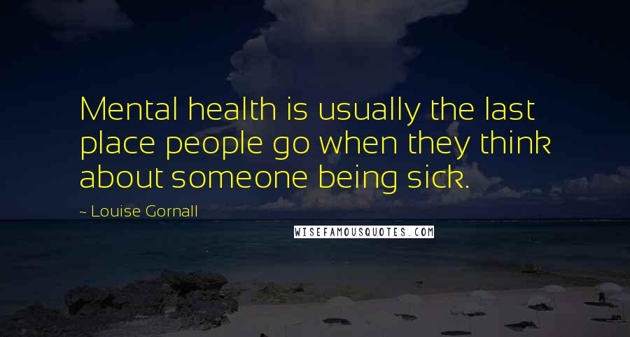 Louise Gornall Quotes: Mental health is usually the last place people go when they think about someone being sick.