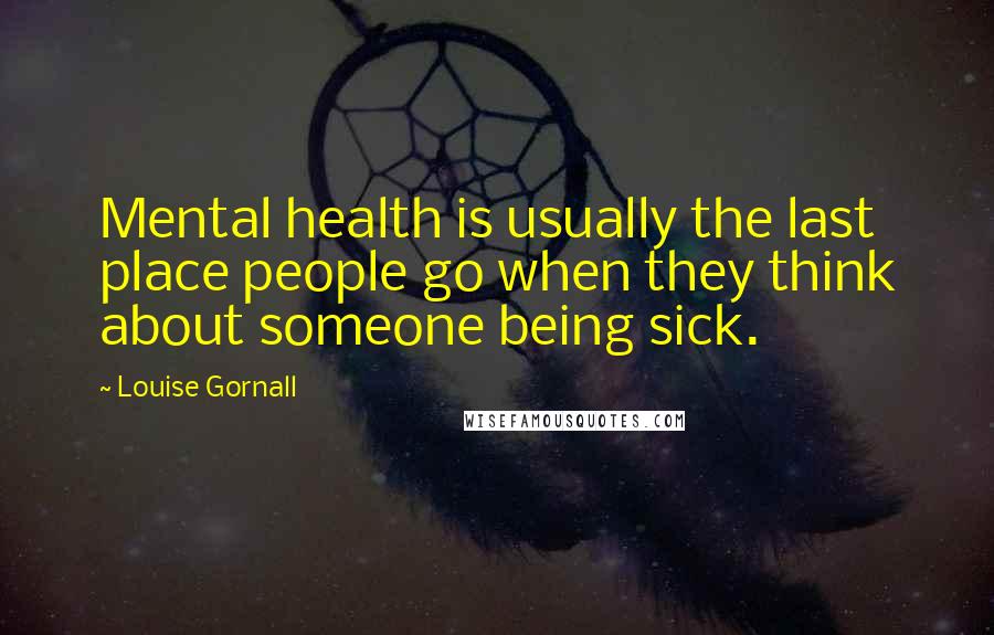 Louise Gornall Quotes: Mental health is usually the last place people go when they think about someone being sick.