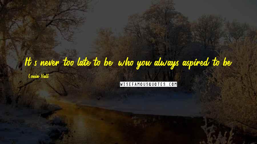 Louise Hall Quotes: It's never too late to be, who you always aspired to be.