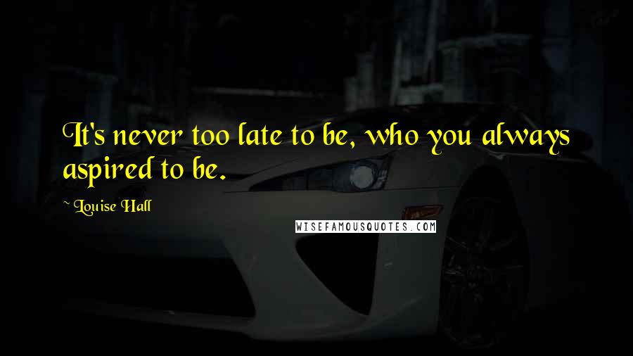 Louise Hall Quotes: It's never too late to be, who you always aspired to be.