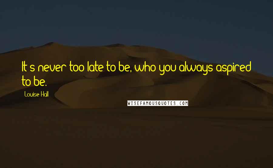 Louise Hall Quotes: It's never too late to be, who you always aspired to be.