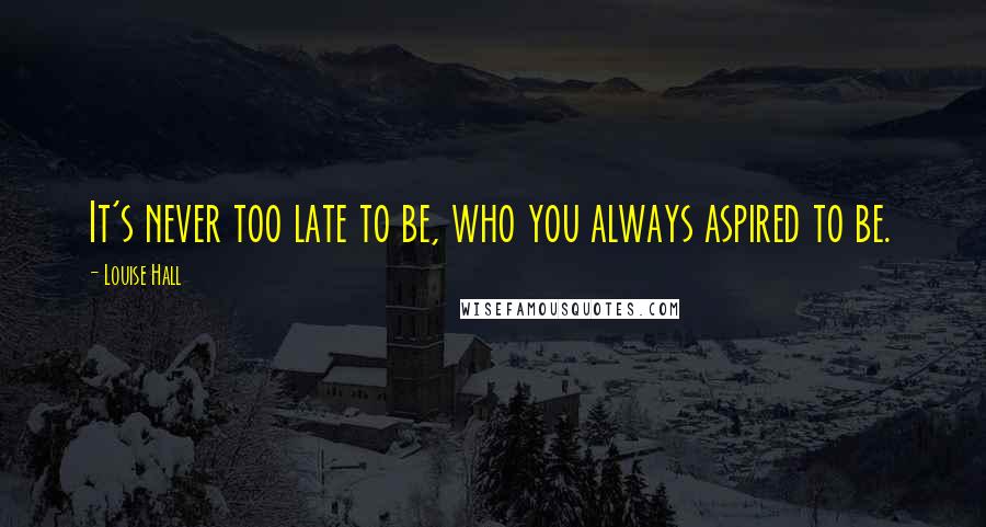 Louise Hall Quotes: It's never too late to be, who you always aspired to be.