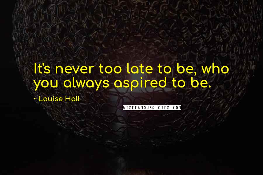 Louise Hall Quotes: It's never too late to be, who you always aspired to be.