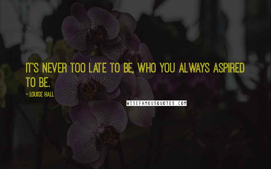 Louise Hall Quotes: It's never too late to be, who you always aspired to be.