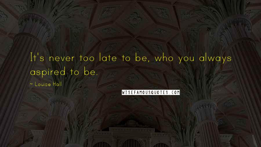 Louise Hall Quotes: It's never too late to be, who you always aspired to be.