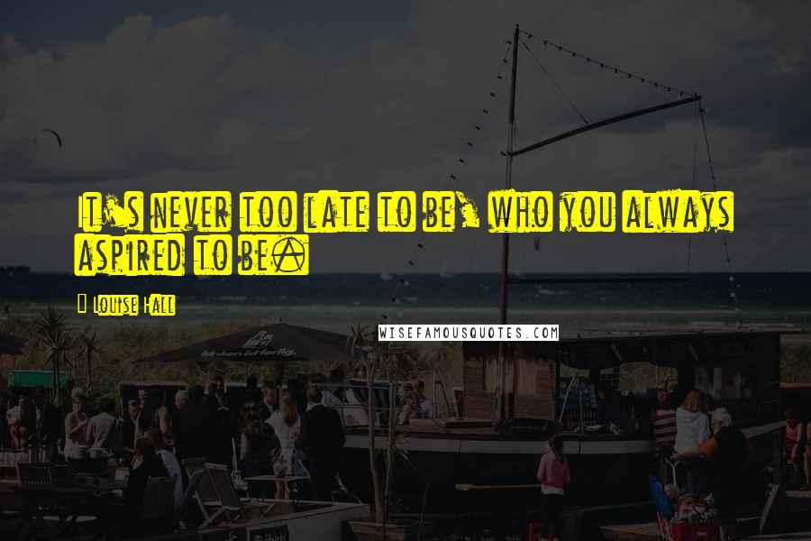Louise Hall Quotes: It's never too late to be, who you always aspired to be.