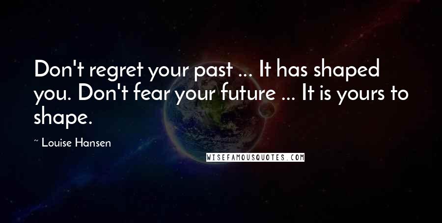 Louise Hansen Quotes: Don't regret your past ... It has shaped you. Don't fear your future ... It is yours to shape.