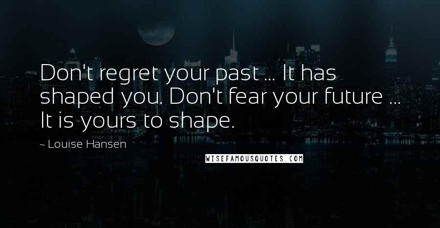 Louise Hansen Quotes: Don't regret your past ... It has shaped you. Don't fear your future ... It is yours to shape.