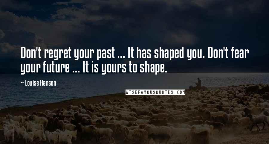 Louise Hansen Quotes: Don't regret your past ... It has shaped you. Don't fear your future ... It is yours to shape.