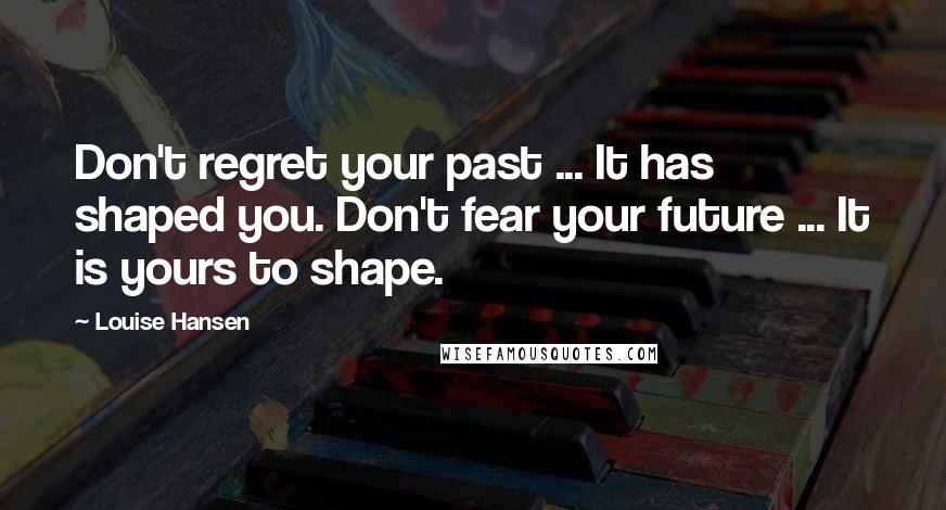 Louise Hansen Quotes: Don't regret your past ... It has shaped you. Don't fear your future ... It is yours to shape.