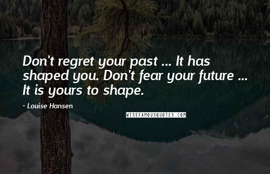 Louise Hansen Quotes: Don't regret your past ... It has shaped you. Don't fear your future ... It is yours to shape.