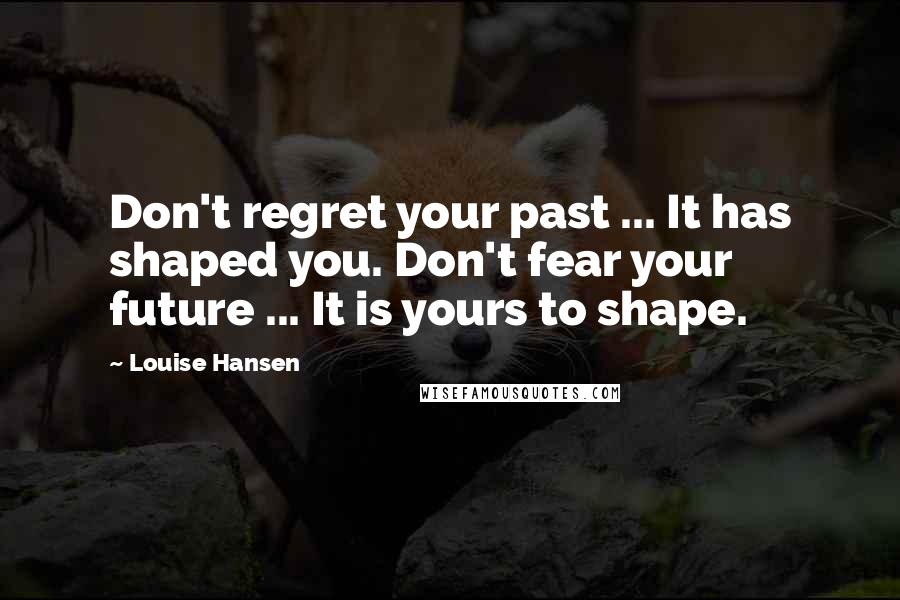 Louise Hansen Quotes: Don't regret your past ... It has shaped you. Don't fear your future ... It is yours to shape.