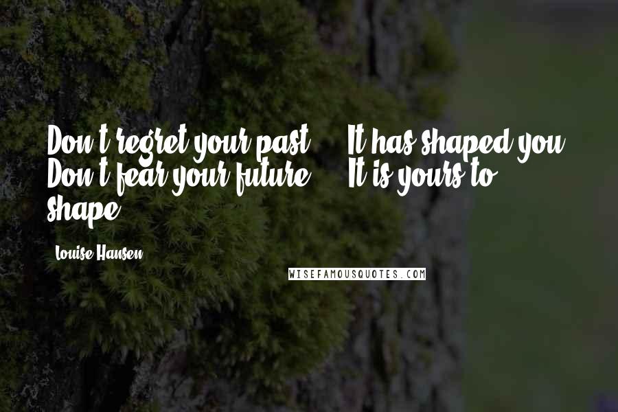 Louise Hansen Quotes: Don't regret your past ... It has shaped you. Don't fear your future ... It is yours to shape.