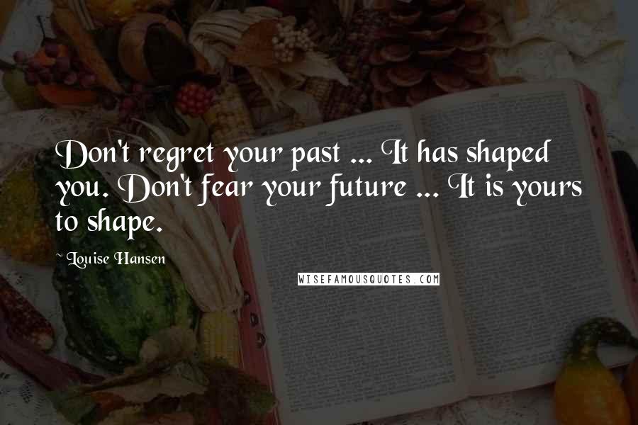 Louise Hansen Quotes: Don't regret your past ... It has shaped you. Don't fear your future ... It is yours to shape.