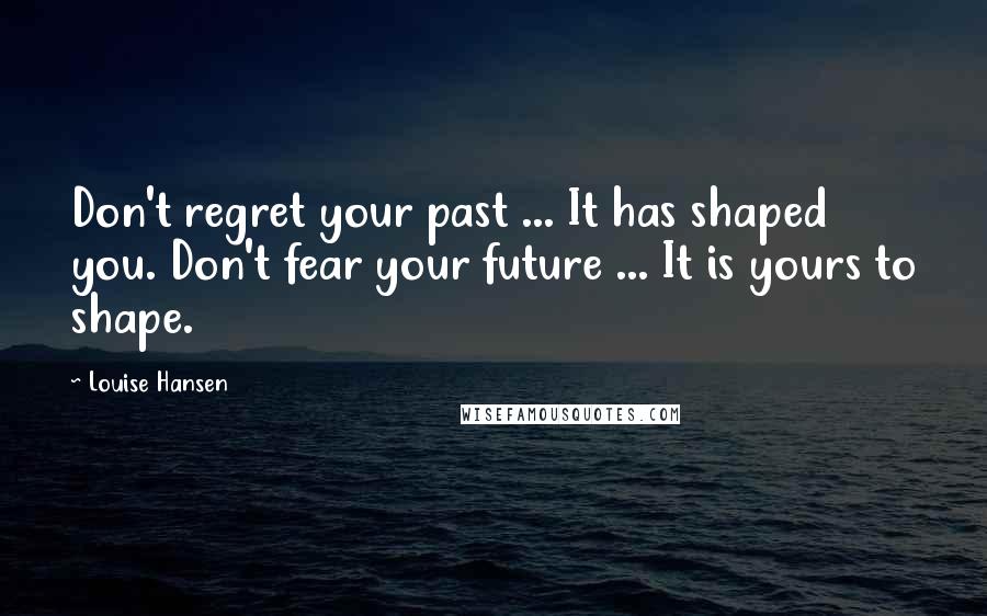 Louise Hansen Quotes: Don't regret your past ... It has shaped you. Don't fear your future ... It is yours to shape.