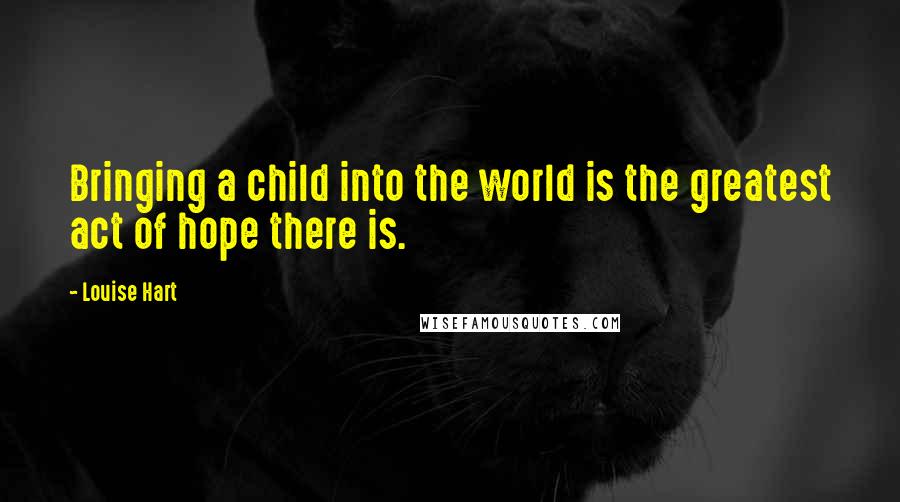 Louise Hart Quotes: Bringing a child into the world is the greatest act of hope there is.