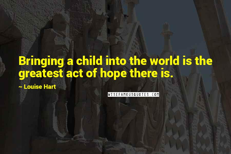 Louise Hart Quotes: Bringing a child into the world is the greatest act of hope there is.