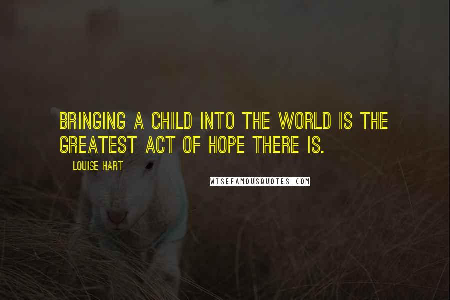 Louise Hart Quotes: Bringing a child into the world is the greatest act of hope there is.