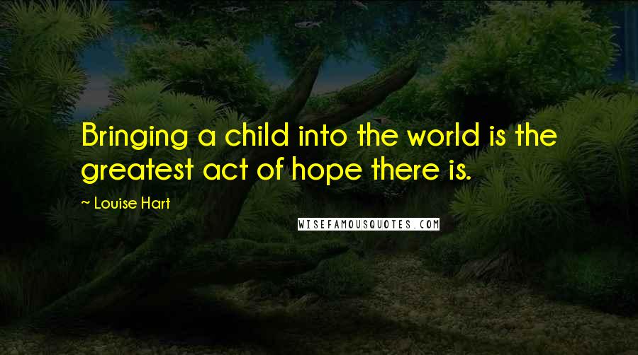 Louise Hart Quotes: Bringing a child into the world is the greatest act of hope there is.