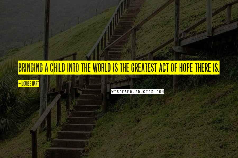 Louise Hart Quotes: Bringing a child into the world is the greatest act of hope there is.