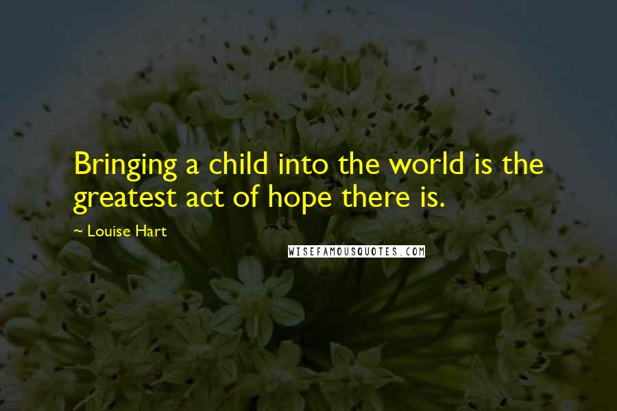 Louise Hart Quotes: Bringing a child into the world is the greatest act of hope there is.