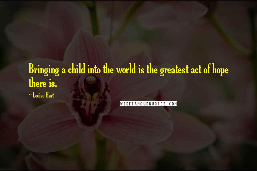 Louise Hart Quotes: Bringing a child into the world is the greatest act of hope there is.