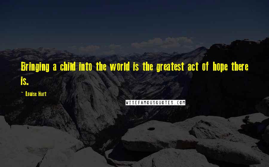 Louise Hart Quotes: Bringing a child into the world is the greatest act of hope there is.