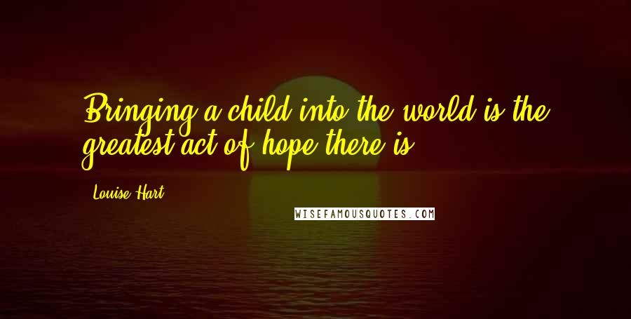 Louise Hart Quotes: Bringing a child into the world is the greatest act of hope there is.