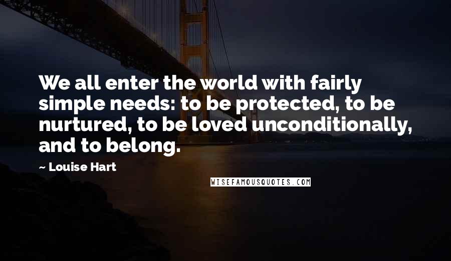 Louise Hart Quotes: We all enter the world with fairly simple needs: to be protected, to be nurtured, to be loved unconditionally, and to belong.