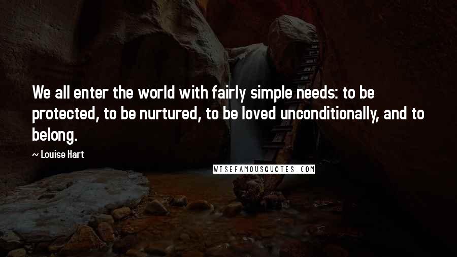 Louise Hart Quotes: We all enter the world with fairly simple needs: to be protected, to be nurtured, to be loved unconditionally, and to belong.
