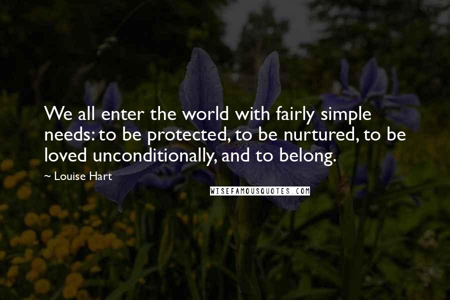 Louise Hart Quotes: We all enter the world with fairly simple needs: to be protected, to be nurtured, to be loved unconditionally, and to belong.