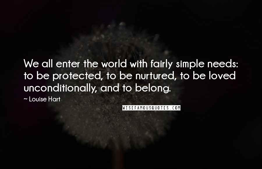 Louise Hart Quotes: We all enter the world with fairly simple needs: to be protected, to be nurtured, to be loved unconditionally, and to belong.