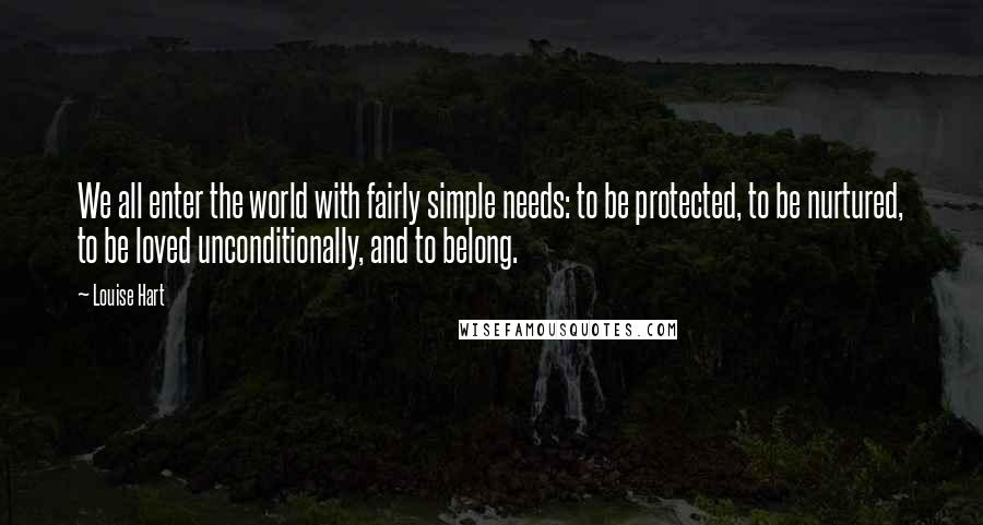 Louise Hart Quotes: We all enter the world with fairly simple needs: to be protected, to be nurtured, to be loved unconditionally, and to belong.