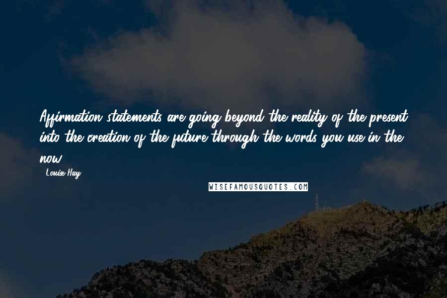 Louise Hay Quotes: Affirmation statements are going beyond the reality of the present into the creation of the future through the words you use in the now.