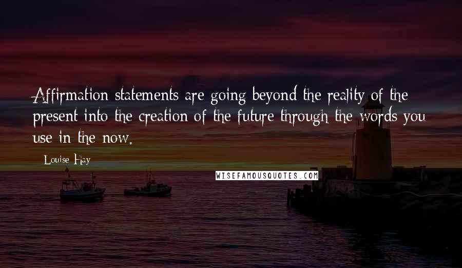 Louise Hay Quotes: Affirmation statements are going beyond the reality of the present into the creation of the future through the words you use in the now.