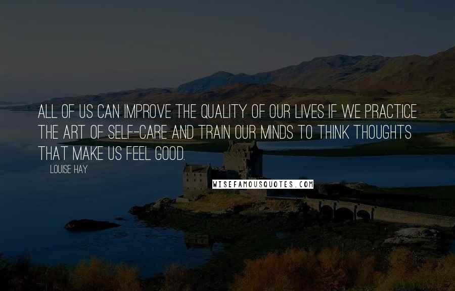 Louise Hay Quotes: All of us can improve the quality of our lives if we practice the art of self-care and train our minds to think thoughts that make us feel good.