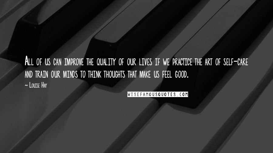 Louise Hay Quotes: All of us can improve the quality of our lives if we practice the art of self-care and train our minds to think thoughts that make us feel good.