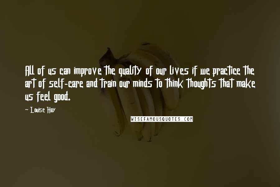 Louise Hay Quotes: All of us can improve the quality of our lives if we practice the art of self-care and train our minds to think thoughts that make us feel good.