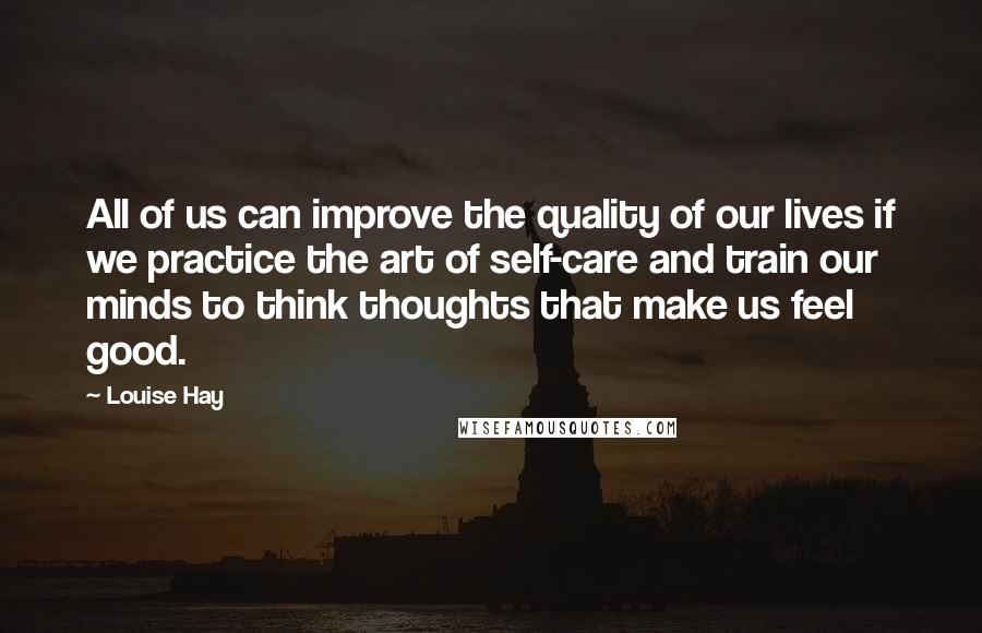 Louise Hay Quotes: All of us can improve the quality of our lives if we practice the art of self-care and train our minds to think thoughts that make us feel good.