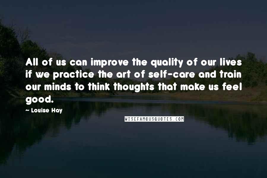 Louise Hay Quotes: All of us can improve the quality of our lives if we practice the art of self-care and train our minds to think thoughts that make us feel good.