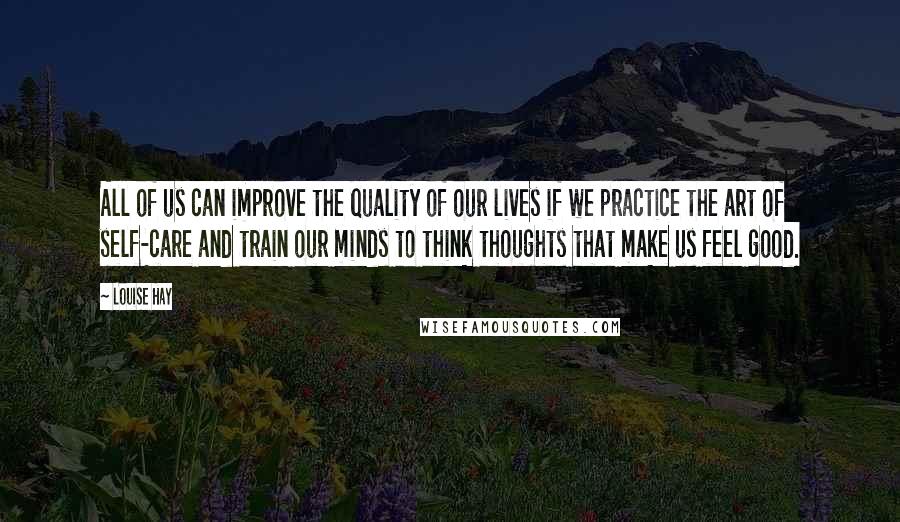 Louise Hay Quotes: All of us can improve the quality of our lives if we practice the art of self-care and train our minds to think thoughts that make us feel good.