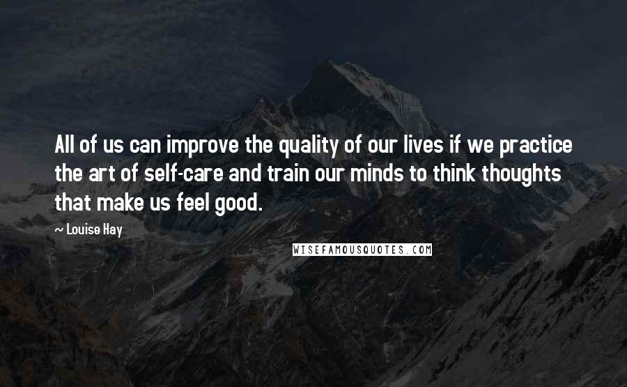 Louise Hay Quotes: All of us can improve the quality of our lives if we practice the art of self-care and train our minds to think thoughts that make us feel good.