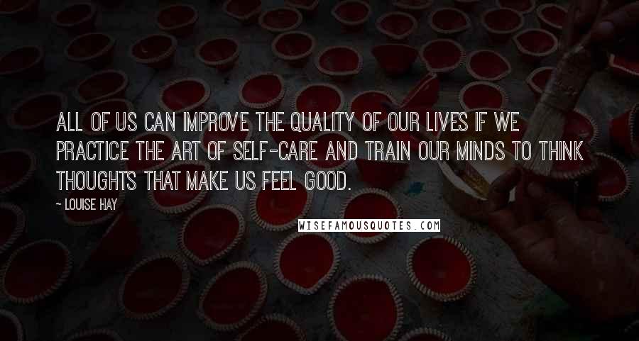 Louise Hay Quotes: All of us can improve the quality of our lives if we practice the art of self-care and train our minds to think thoughts that make us feel good.