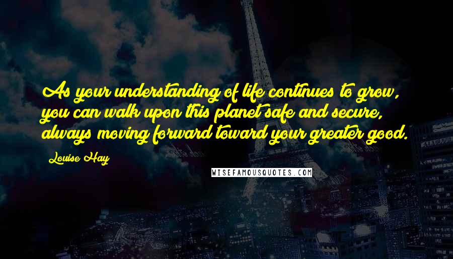 Louise Hay Quotes: As your understanding of life continues to grow, you can walk upon this planet safe and secure, always moving forward toward your greater good.