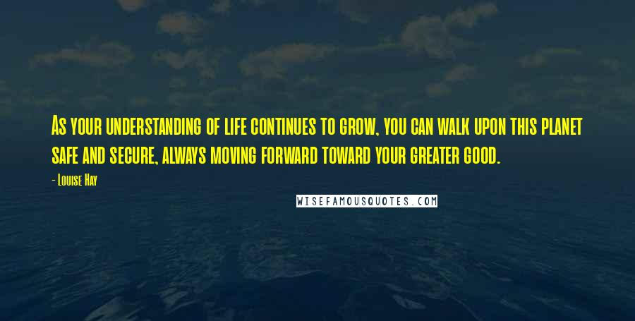 Louise Hay Quotes: As your understanding of life continues to grow, you can walk upon this planet safe and secure, always moving forward toward your greater good.