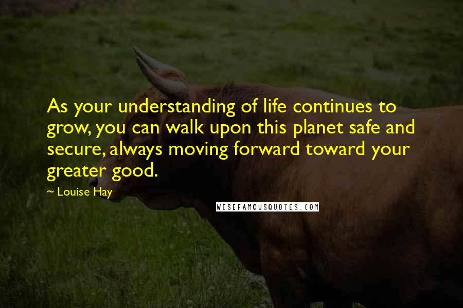 Louise Hay Quotes: As your understanding of life continues to grow, you can walk upon this planet safe and secure, always moving forward toward your greater good.